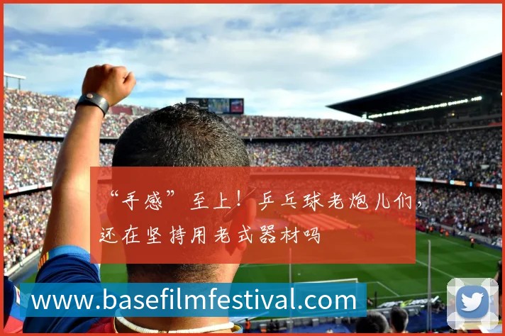 “手感”至上！乒乓球老炮儿们，还在坚持用老式器材吗