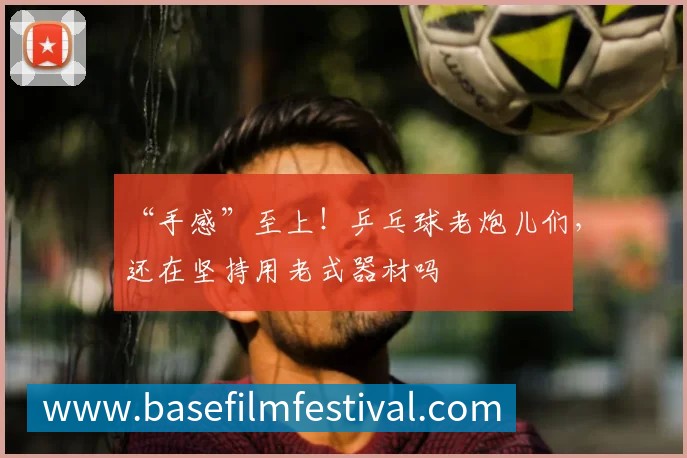 “手感”至上！乒乓球老炮儿们，还在坚持用老式器材吗